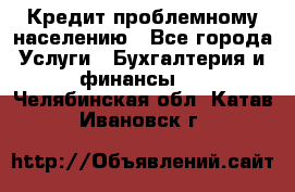 Кредит проблемному населению - Все города Услуги » Бухгалтерия и финансы   . Челябинская обл.,Катав-Ивановск г.